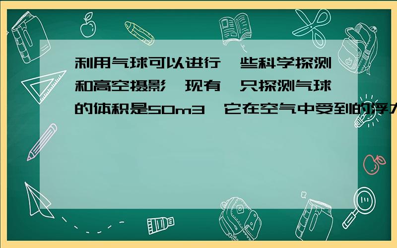 利用气球可以进行一些科学探测和高空摄影,现有一只探测气球的体积是50m3,它在空气中受到的浮力是645 64利用气球可以进行一些科学探测和高空摄影,现有一只探测气球的体积是50m3,它在空气