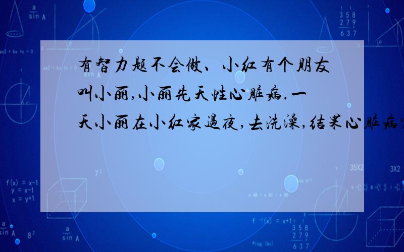 有智力题不会做、小红有个朋友叫小丽,小丽先天性心脏病.一天小丽在小红家过夜,去洗澡,结果心脏病突发,没能及时吃药,死了.小红非常害怕,虽然她知道这和她没有关系,可是她讨厌警察来录