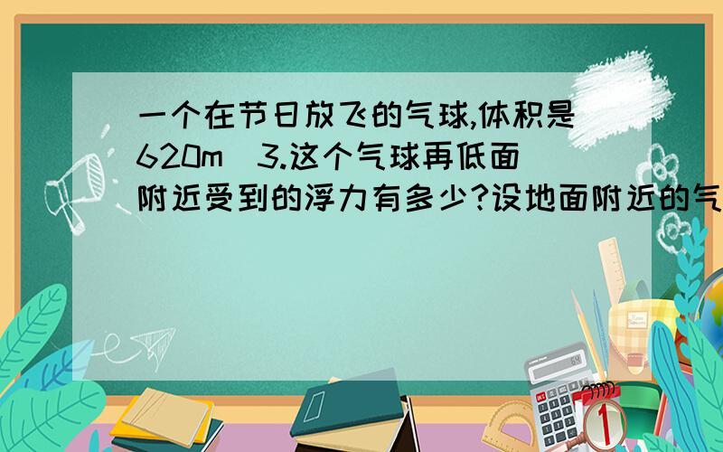 一个在节日放飞的气球,体积是620m^3.这个气球再低面附近受到的浮力有多少?设地面附近的气温是0℃,气压式1*10^5Pa,空气密度是1.29kg/m^3.