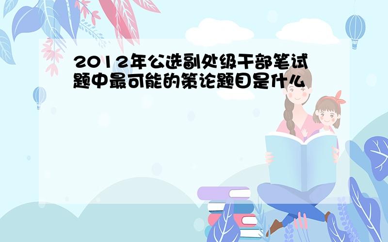 2012年公选副处级干部笔试题中最可能的策论题目是什么