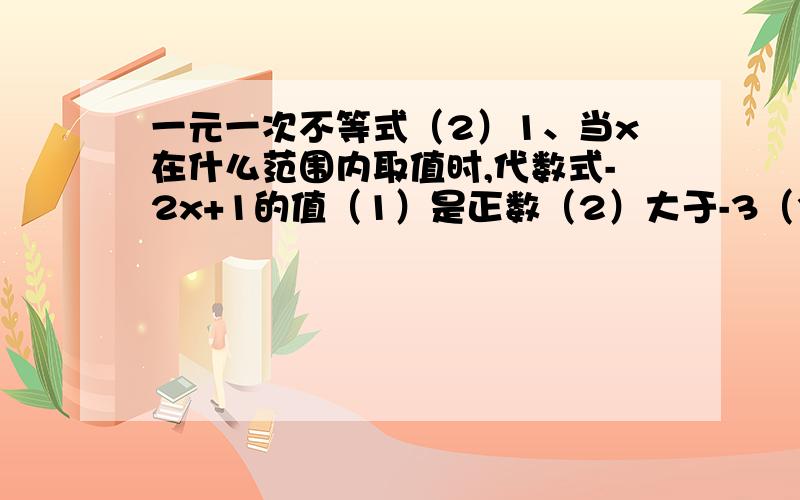 一元一次不等式（2）1、当x在什么范围内取值时,代数式-2x+1的值（1）是正数（2）大于-3（3）不小于-3x+15（4）等于4x+7