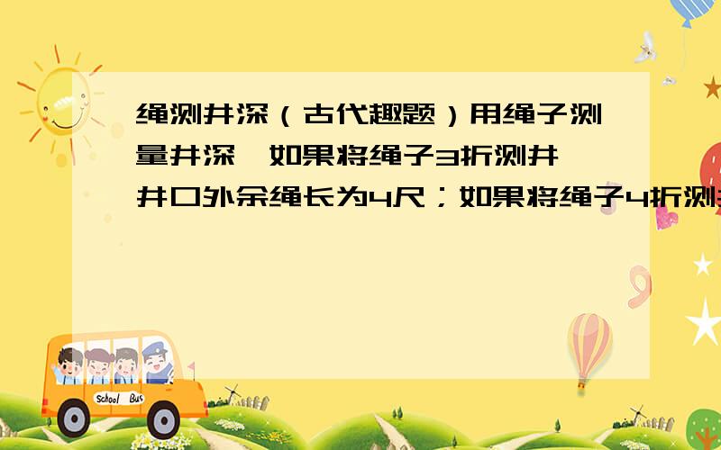 绳测井深（古代趣题）用绳子测量井深,如果将绳子3折测井,井口外余绳长为4尺；如果将绳子4折测井,那么井口外也余下1尺.问井深几尺?绳长几尺?请注意“尺”!