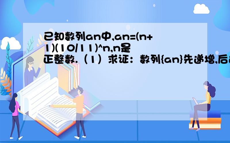 已知数列an中,an=(n+1)(10/11)^n,n是正整数.（1）求证：数列{an}先递增,后递减（2）求数列{an}的最大项