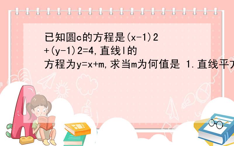 已知圆c的方程是(x-1)2+(y-1)2=4,直线l的方程为y=x+m,求当m为何值是 1.直线平方圆 2.直线与圆相切