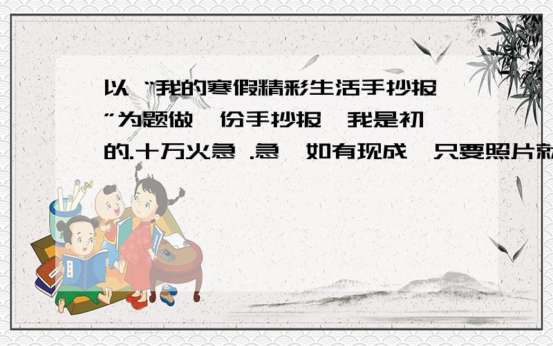 以 “我的寒假精彩生活手抄报”为题做一份手抄报,我是初一的.十万火急 .急,如有现成,只要照片就可以了.这个最好原创