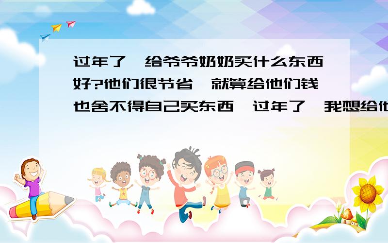 过年了,给爷爷奶奶买什么东西好?他们很节省,就算给他们钱也舍不得自己买东西,过年了,我想给他们买点实际的东西,能让他们开心.麻烦大家给点意见.