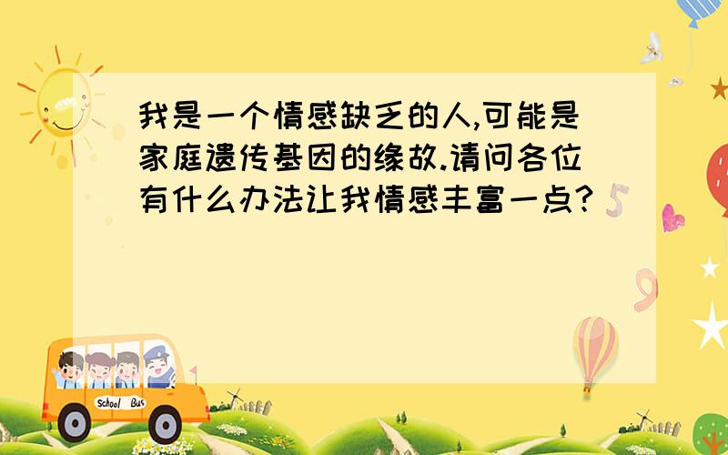 我是一个情感缺乏的人,可能是家庭遗传基因的缘故.请问各位有什么办法让我情感丰富一点?