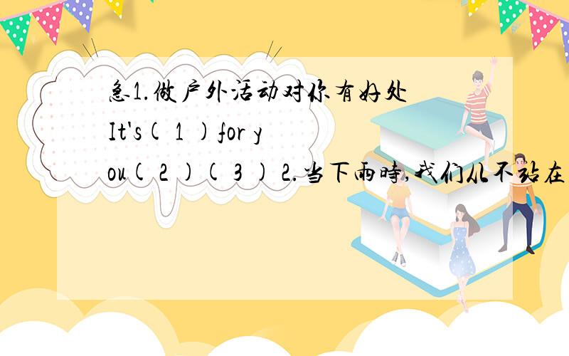 急1.做户外活动对你有好处 It's( 1 )for you( 2 )( 3 ) 2.当下雨时,我们从不站在树下When ( 4 )rains ,we( 5 )stand under the tree3.昨晚持续下了两个小时的雪The snow ( 6 )for ( 7 )( 8 ) last night 4.中国的天气比英国