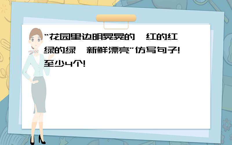 “花园里边明晃晃的,红的红,绿的绿,新鲜漂亮”仿写句子!至少4个!