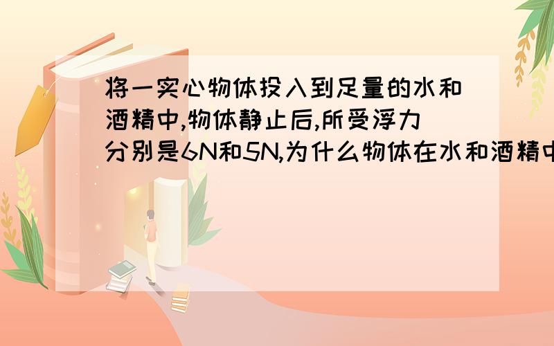 将一实心物体投入到足量的水和酒精中,物体静止后,所受浮力分别是6N和5N,为什么物体在水和酒精中的浮沉状态是在水中漂浮,酒精中沉底；而不是在水中漂浮,酒精中悬浮?