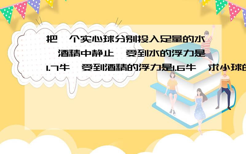 把一个实心球分别投入足量的水,酒精中静止,受到水的浮力是1.7牛,受到酒精的浮力是1.6牛,求小球的密度