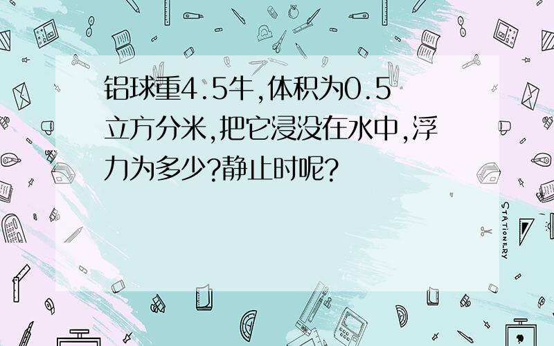 铝球重4.5牛,体积为0.5立方分米,把它浸没在水中,浮力为多少?静止时呢?