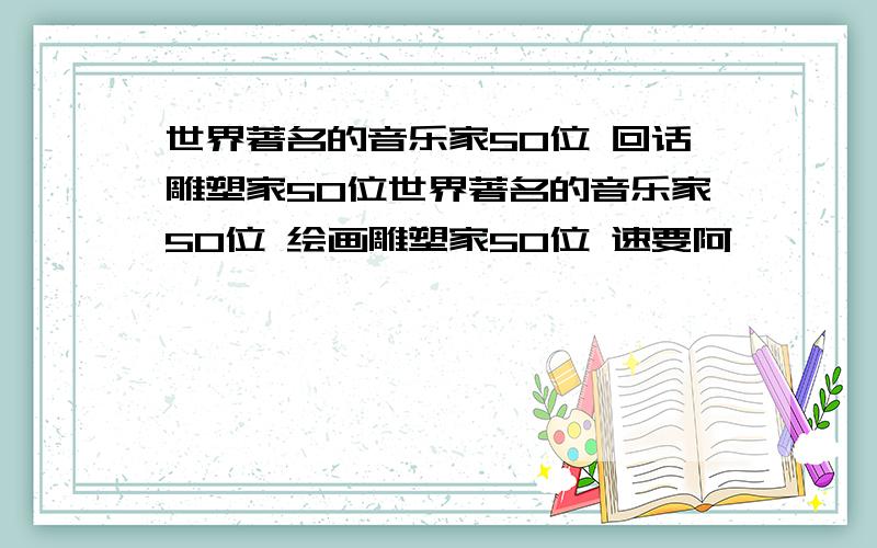 世界著名的音乐家50位 回话雕塑家50位世界著名的音乐家50位 绘画雕塑家50位 速要阿