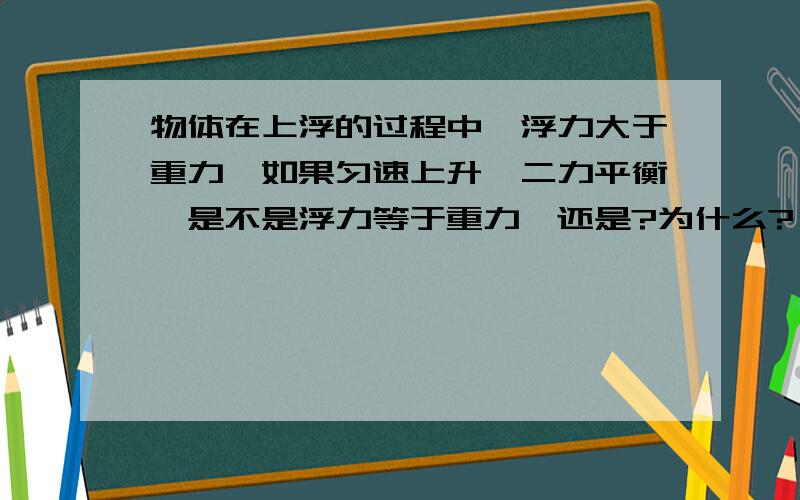 物体在上浮的过程中,浮力大于重力,如果匀速上升,二力平衡,是不是浮力等于重力,还是?为什么?