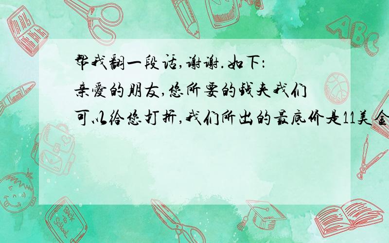 帮我翻一段话,谢谢.如下： 亲爱的朋友,您所要的钱夹我们可以给您打折,我们所出的最底价是11美金一个,如果您想得到他,请下订单,我们立刻备货,讲货物发给您.