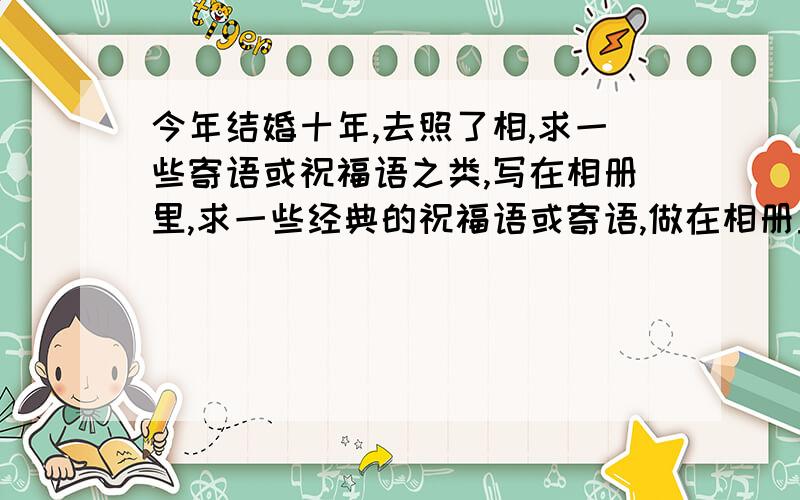 今年结婚十年,去照了相,求一些寄语或祝福语之类,写在相册里,求一些经典的祝福语或寄语,做在相册里!