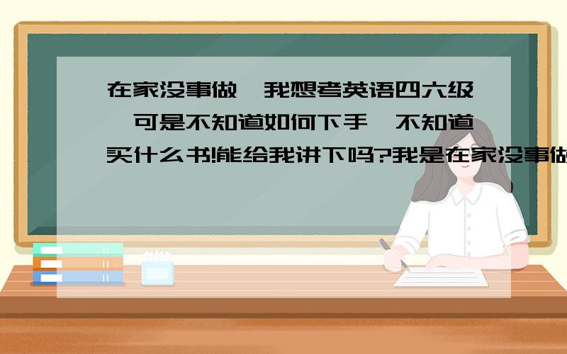 在家没事做,我想考英语四六级,可是不知道如何下手,不知道买什么书!能给我讲下吗?我是在家没事做.现在不一定要考,可以到了学校再考.我想知道我应该从哪开始,我是准大一学生