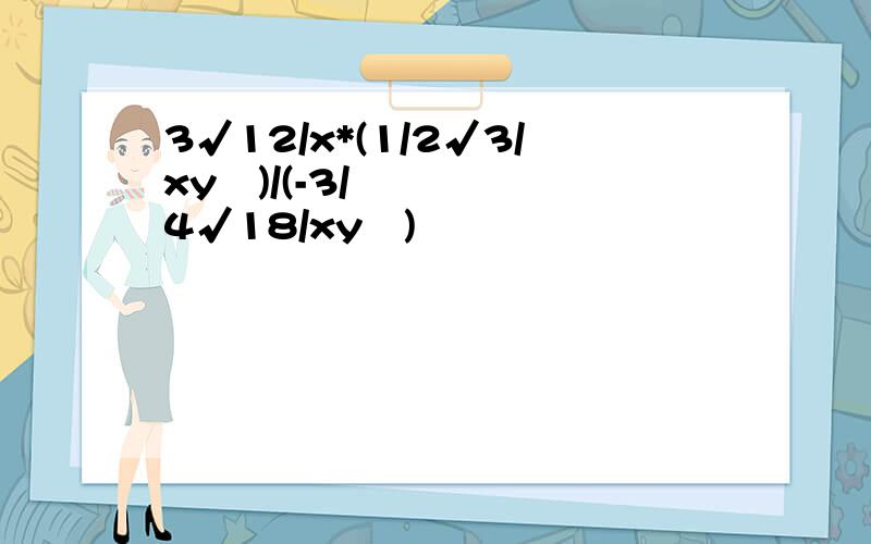 3√12/x*(1/2√3/xy²)/(-3/4√18/xy³)