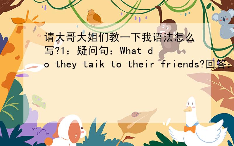 请大哥大姐们教一下我语法怎么写?1：疑问句：What do they taik to their friends?回答：Yes,they do No,they don't.2.疑问句：Does Alice read books at home?回答：Yes,she does No,she doesn't.