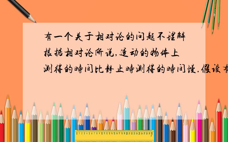 有一个关于相对论的问题不理解根据相对论所说,运动的物体上测得的时间比静止时测得的时间慢.假设有一火箭以高速离地球而去,在地球和火箭上都放有一个相同的钟.那么在火箭上的钟显示