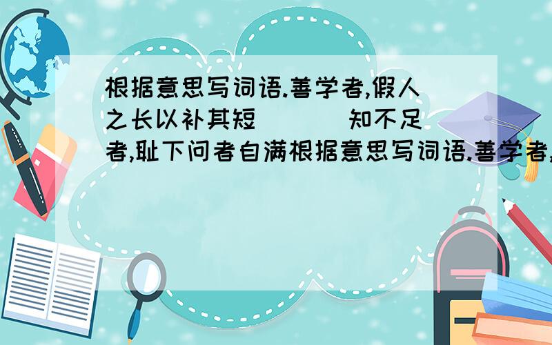 根据意思写词语.善学者,假人之长以补其短 ( ) 知不足者,耻下问者自满根据意思写词语.善学者,假人之长以补其短 ( )知不足者,耻下问者自满 ( )