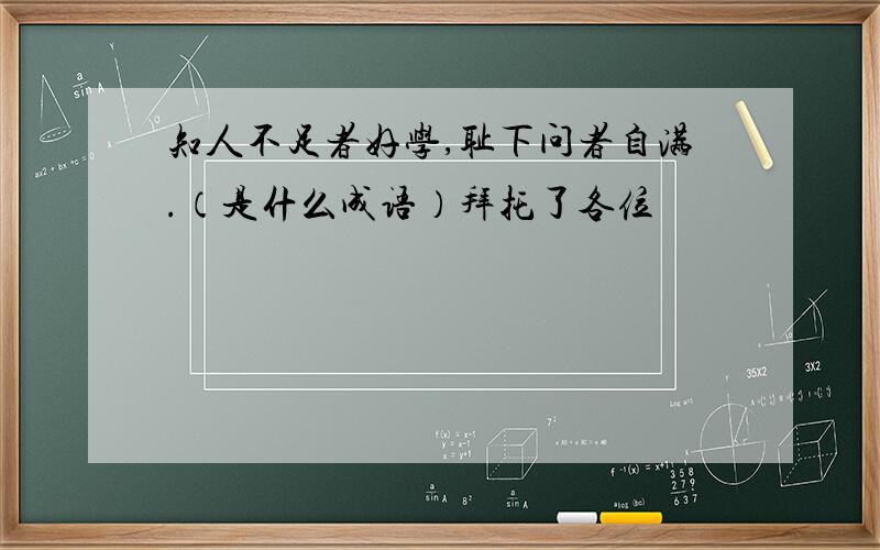 知人不足者好学,耻下问者自满.（是什么成语）拜托了各位