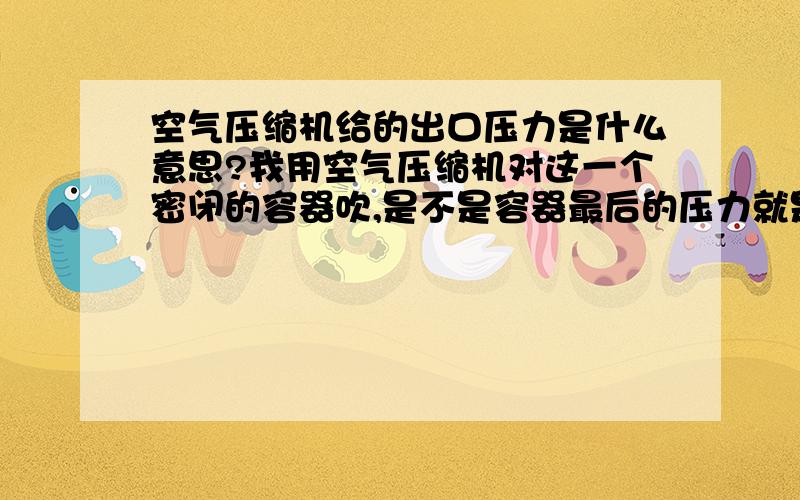 空气压缩机给的出口压力是什么意思?我用空气压缩机对这一个密闭的容器吹,是不是容器最后的压力就是这个出口压力?那达到这个压力后怎么办?空气压缩机就关机了?还是一直吹着,但是容器