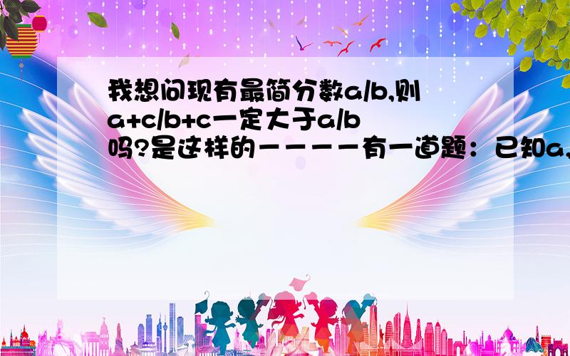 我想问现有最简分数a/b,则a+c/b+c一定大于a/b吗?是这样的－－－－有一道题：已知a,b,c是三角形的三边,求证：(a/a+b) +(b/a+c)+(c/a+b)小于2.我想这样证明：c小于a+b,所以2c小于a+b+c.已知(2a/a+b＋c) +(2b/a