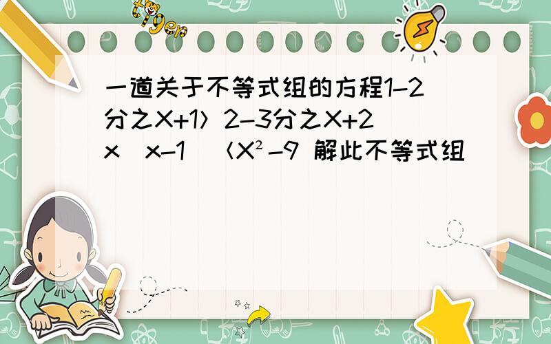 一道关于不等式组的方程1-2分之X+1＞2-3分之X+2x(x-1)＜X²-9 解此不等式组