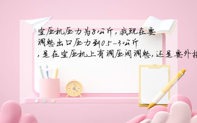 空压机压力为8公斤,我现在要调整出口压力到0.5-3公斤,是在空压机上有调压阀调整,还是要外接调压阀调整如果是外接的调压阀,要怎样连接?