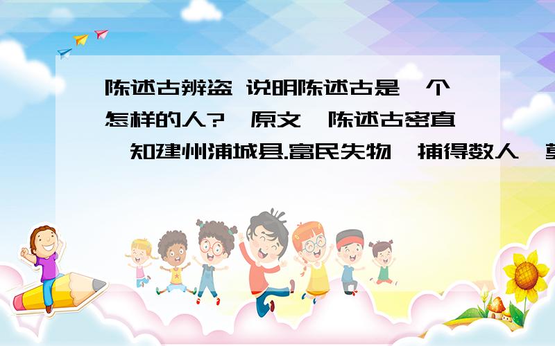 陈述古辨盗 说明陈述古是一个怎样的人?【原文】陈述古密直,知建州浦城县.富民失物,捕得数人,莫知的为①盗者.述古绐②曰：“某寺有一钟,至灵,能辨盗.”使人迎置后阁祠之③.引囚立钟前,