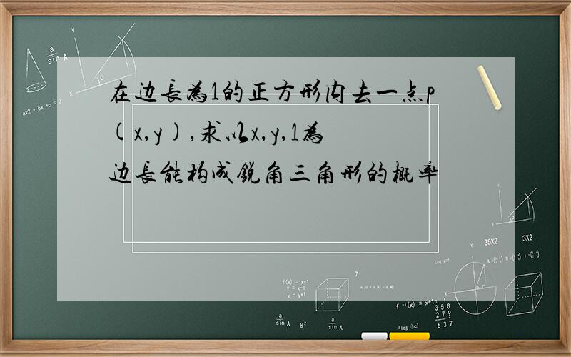 在边长为1的正方形内去一点p(x,y),求以x,y,1为边长能构成锐角三角形的概率