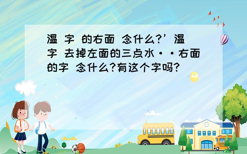 温 字 的右面 念什么?’温字 去掉左面的三点水··右面的字 念什么?有这个字吗?