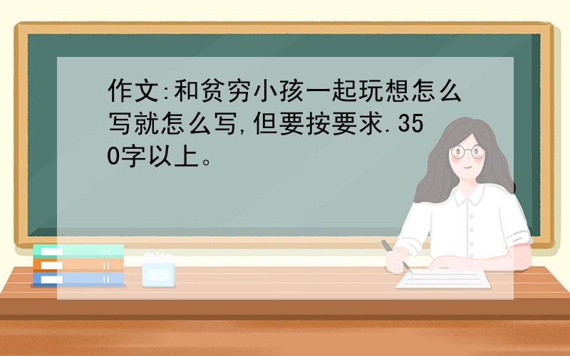 作文:和贫穷小孩一起玩想怎么写就怎么写,但要按要求.350字以上。