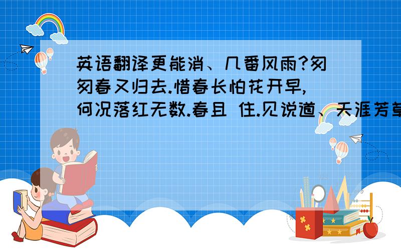 英语翻译更能消、几番风雨?匆匆春又归去.惜春长怕花开早,何况落红无数.春且 住.见说道、天涯芳草无归路.怨春不语,算只有殷勤,画檐蛛纲,尽日惹风絮.长门事,准拟佳期又误.娥眉曾有人妒.