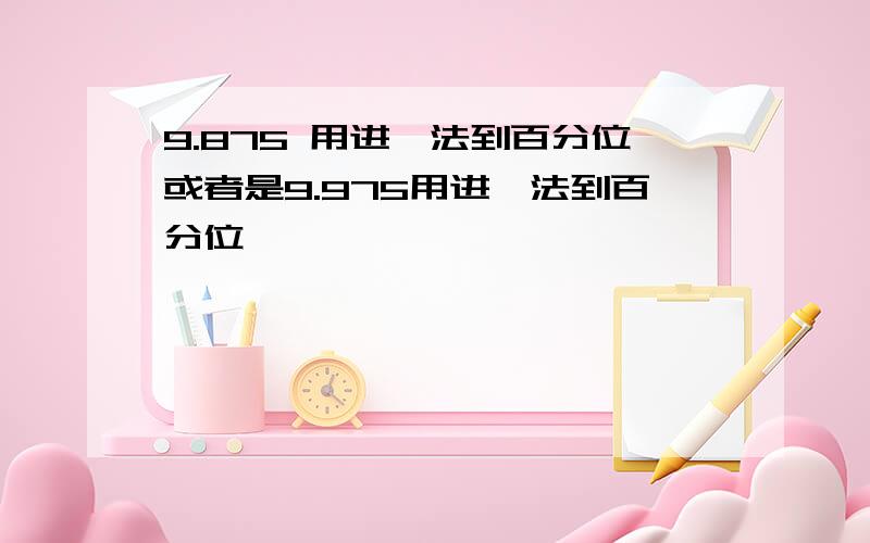 9.875 用进一法到百分位或者是9.975用进一法到百分位