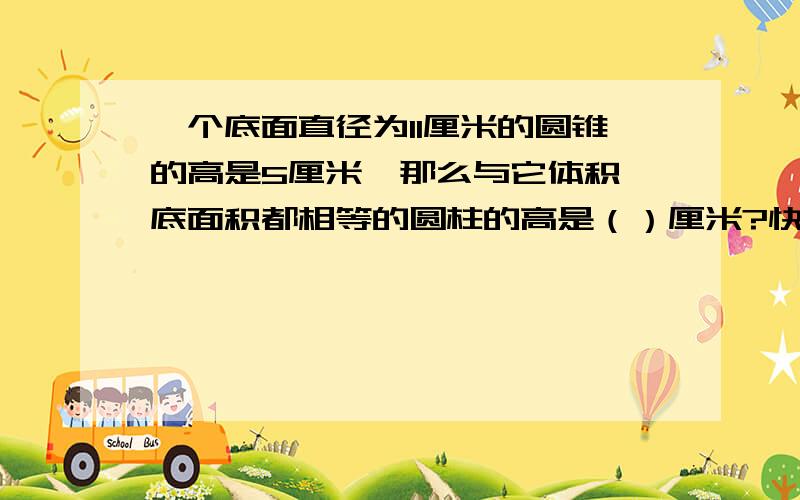 一个底面直径为11厘米的圆锥的高是5厘米,那么与它体积、底面积都相等的圆柱的高是（）厘米?快