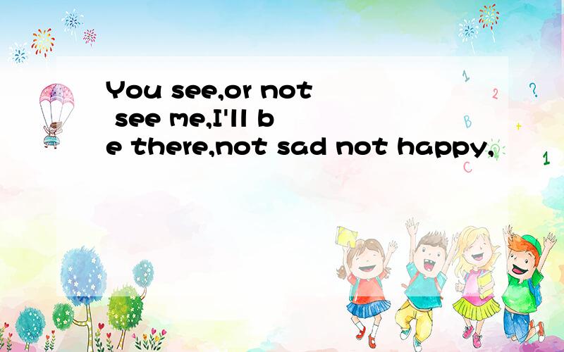 You see,or not see me,I'll be there,not sad not happy,