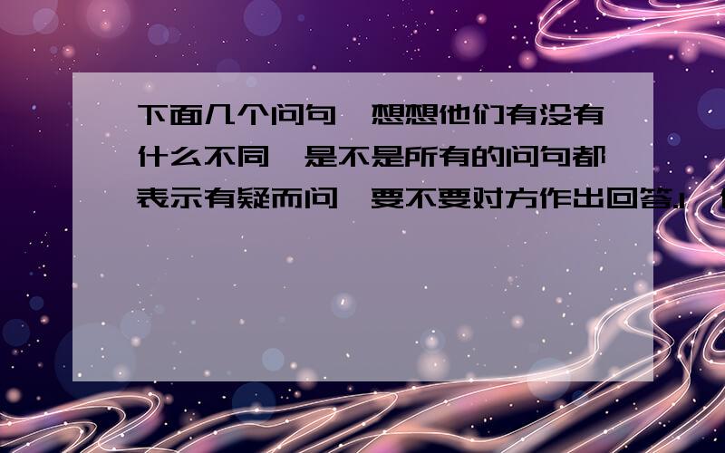 下面几个问句,想想他们有没有什么不同,是不是所有的问句都表示有疑而问,要不要对方作出回答.1,像这样的教师,我们怎么会不喜欢他,怎么会不愿意和他亲近呢?2,“你要去干什么?”3,”4,什么