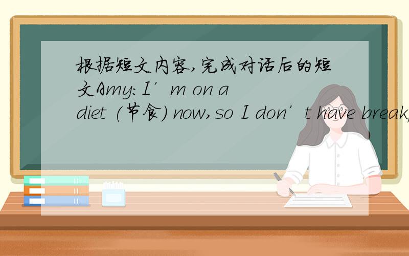 根据短文内容,完成对话后的短文Amy:I’m on a diet (节食) now,so I don’t have breakfast.　　Millie:Never?I always have a good breakfast.　　Amy:What do you have?　　Millie:Well,I usually have a cup of coffee and eggs.Sometimes I