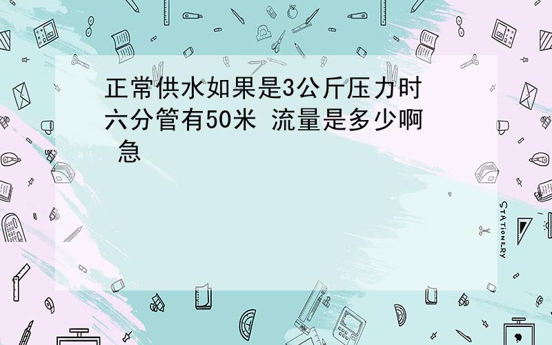 正常供水如果是3公斤压力时 六分管有50米 流量是多少啊 急