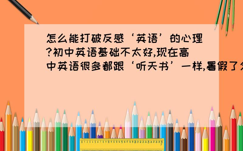 怎么能打破反感‘英语’的心理?初中英语基础不太好,现在高中英语很多都跟‘听天书’一样,暑假了父母就又逼着学.我害怕它,反感它.但又必须得学,白天头痛,晚上又失眠.