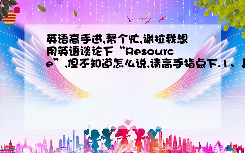 英语高手进,帮个忙,谢拉我想用英语谈论下“Resource”,但不知道怎么说,请高手指点下.1、具体的就是写一下什么是“Resource”,找一点例句阿说明都可以.2、写一下什么是“Education Resource”.这