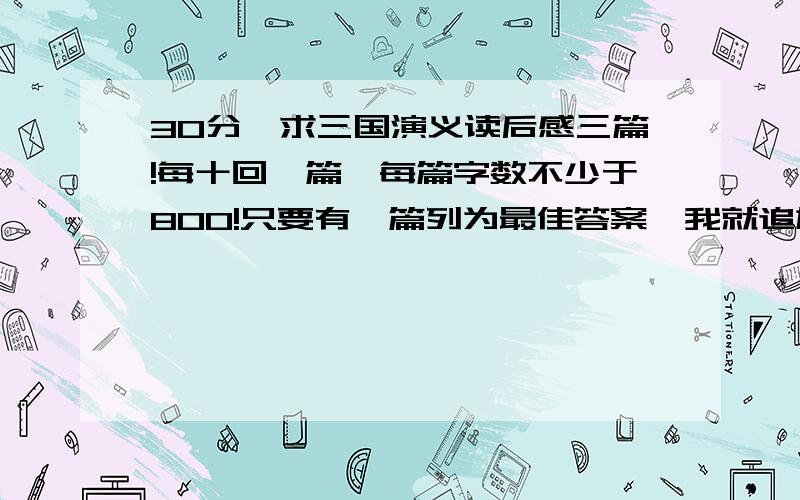 30分,求三国演义读后感三篇!每十回一篇,每篇字数不少于800!只要有一篇列为最佳答案,我就追加50分,如果可以交上来3篇,就追加200分,决不说谎!我要的是读后感,而且是每十回一篇,比如：第一回