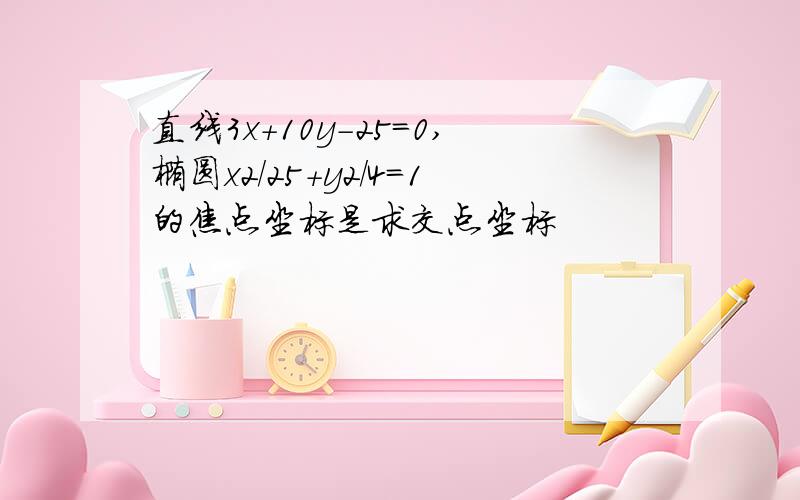 直线3x+10y-25=0,椭圆x2/25+y2/4=1的焦点坐标是求交点坐标