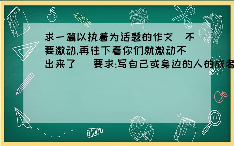 求一篇以执着为话题的作文(不要激动,再往下看你们就激动不出来了) 要求:写自己或身边的人的成考的故事老师太卑鄙了  居然出这么个作文  你叫俺们怎么活?  跪求  没几天开学了  快呀~~