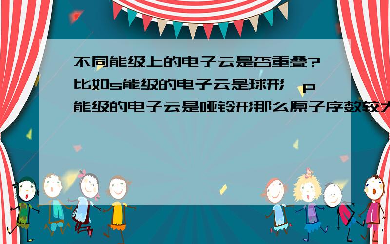 不同能级上的电子云是否重叠?比如s能级的电子云是球形,p能级的电子云是哑铃形那么原子序数较大的原子每个能级的的电子云是不是就全部重叠了,看下图还有cl原子的电子云课本上为什么只