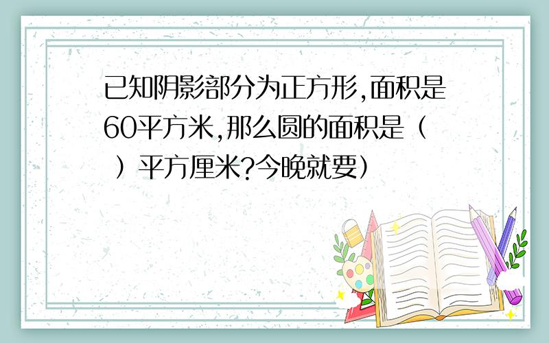 已知阴影部分为正方形,面积是60平方米,那么圆的面积是（ ）平方厘米?今晚就要）