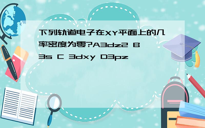 下列轨道电子在XY平面上的几率密度为零?A3dz2 B 3s C 3dxy D3pz