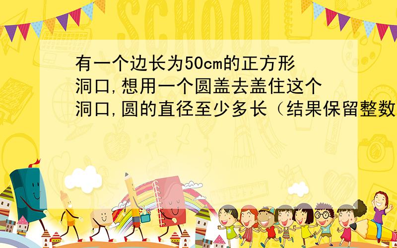 有一个边长为50cm的正方形洞口,想用一个圆盖去盖住这个洞口,圆的直径至少多长（结果保留整数）?